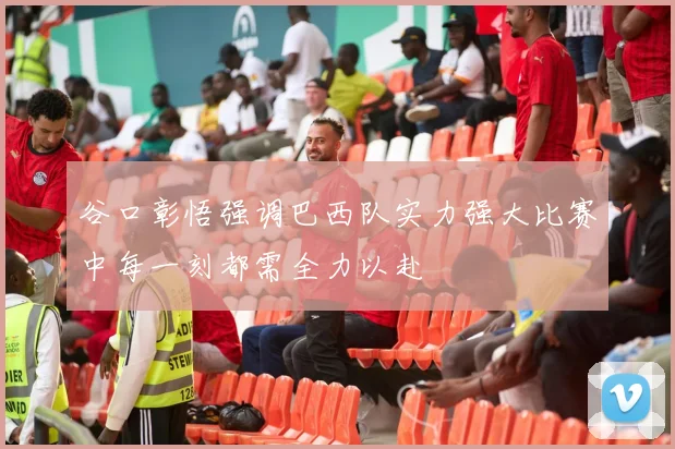 谷口彰悟强调巴西队实力强大比赛中每一刻都需全力以赴