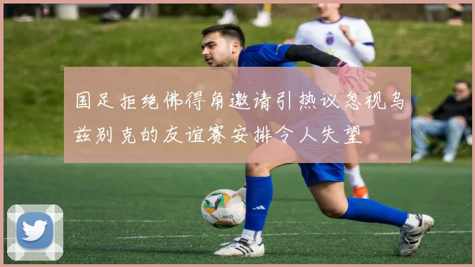 国足拒绝佛得角邀请引热议忽视乌兹别克的友谊赛安排令人失望