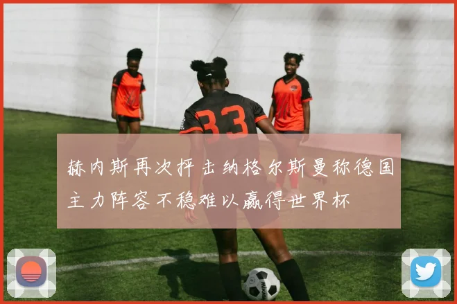 赫内斯再次抨击纳格尔斯曼称德国主力阵容不稳难以赢得世界杯