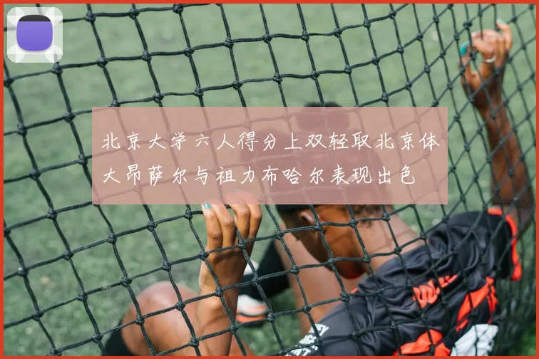 北京大学六人得分上双轻取北京体大昂萨尔与祖力布哈尔表现出色