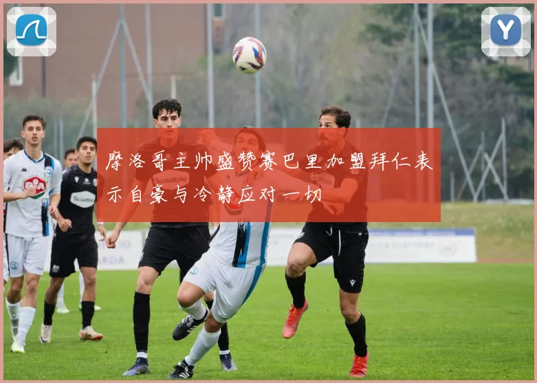 摩洛哥主帅盛赞赛巴里加盟拜仁表示自豪与冷静应对一切