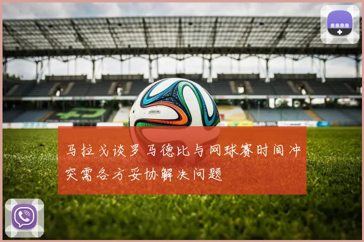 马拉戈谈罗马德比与网球赛时间冲突需各方妥协解决问题