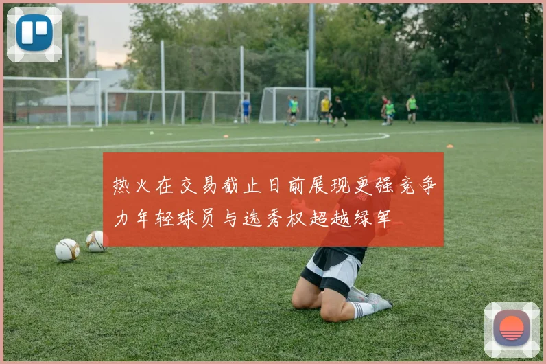 热火在交易截止日前展现更强竞争力年轻球员与选秀权超越绿军