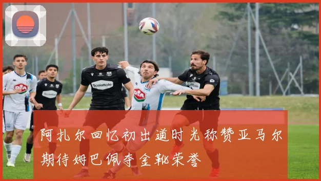 阿扎尔回忆初出道时光称赞亚马尔期待姆巴佩夺金靴荣誉