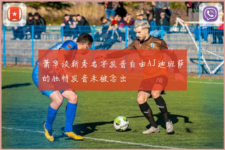 萧华谈新秀名字发音自由AJ迪班萨的独特发音未被念出