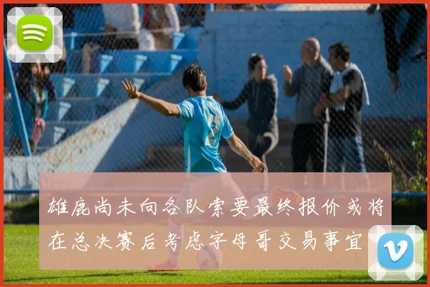 雄鹿尚未向各队索要最终报价或将在总决赛后考虑字母哥交易事宜