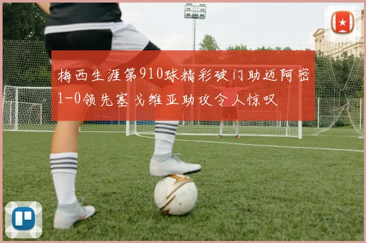 梅西生涯第910球精彩破门助迈阿密1-0领先塞戈维亚助攻令人惊叹