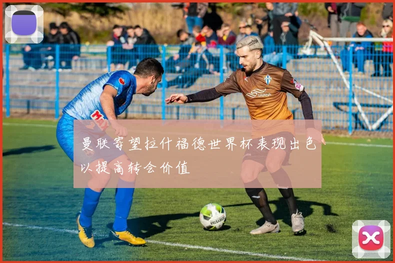 曼联寄望拉什福德世界杯表现出色以提高转会价值