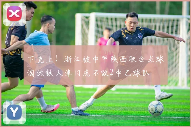 下克上！浙江被中甲陕西联合点球淘汰铁人津门虎不敌2中乙球队