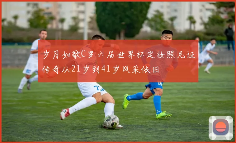 岁月如歌C罗六届世界杯定妆照见证传奇从21岁到41岁风采依旧