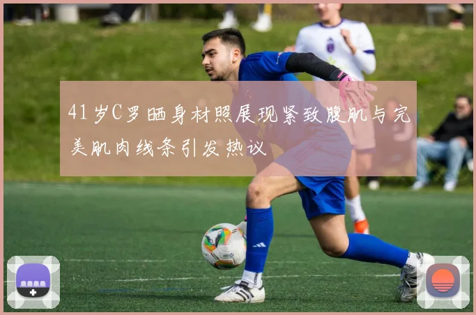 41岁C罗晒身材照展现紧致腹肌与完美肌肉线条引发热议