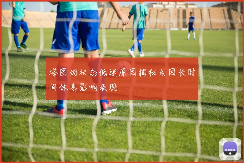 塔图姆状态低迷原因揭秘或因长时间休息影响表现