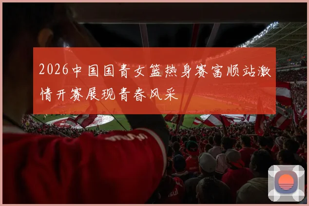 2026中国国青女篮热身赛富顺站激情开赛展现青春风采