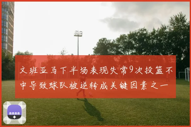文班亚马下半场表现失常9次投篮不中导致球队被逆转成关键因素之一