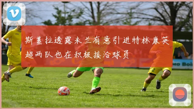 斯基拉透露米兰有意引进特林康英超两队也在积极接洽球员
