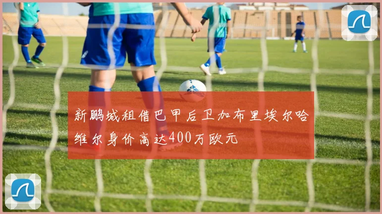 新鹏城租借巴甲后卫加布里埃尔哈维尔身价高达400万欧元