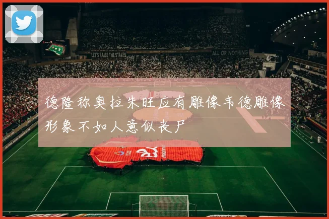 德隆称奥拉朱旺应有雕像韦德雕像形象不如人意似丧尸