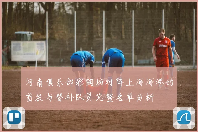 河南俱乐部彩陶坊对阵上海海港的首发与替补队员完整名单分析