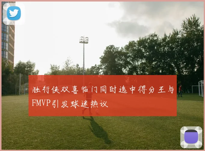 独行侠双喜临门同时选中得分王与FMVP引发球迷热议