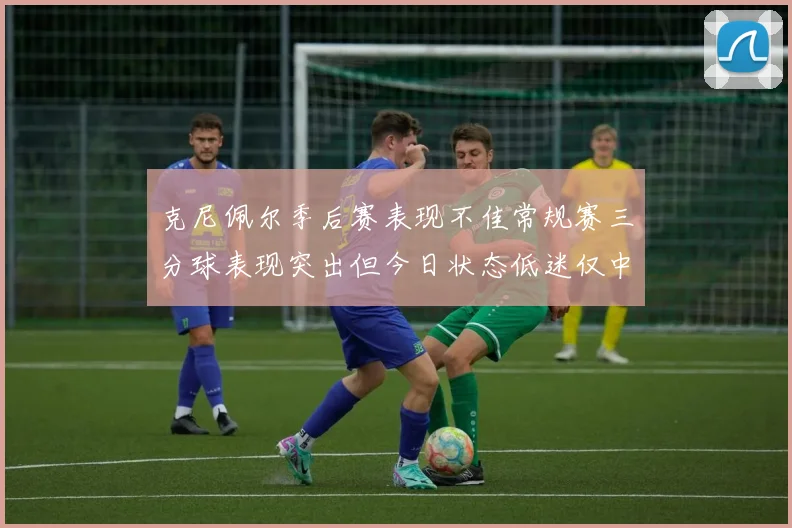 克尼佩尔季后赛表现不佳常规赛三分球表现突出但今日状态低迷仅中两球