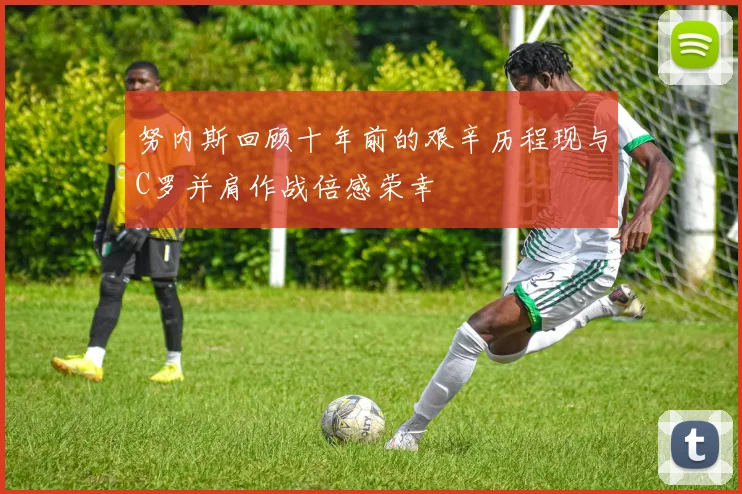 努内斯回顾十年前的艰辛历程现与C罗并肩作战倍感荣幸