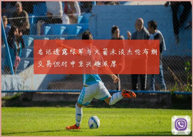 名记透露绿军与火箭未谈杰伦布朗交易但对申京兴趣浓厚