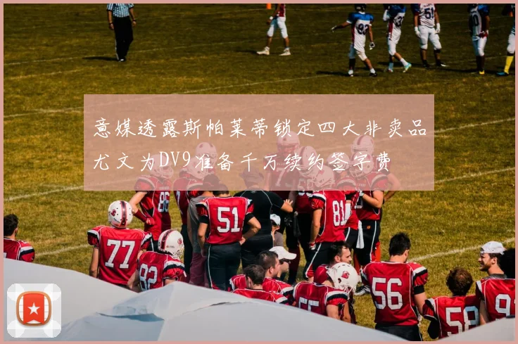 意媒透露斯帕莱蒂锁定四大非卖品尤文为DV9准备千万续约签字费