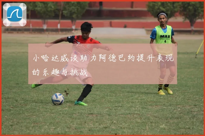 小哈达威谈助力阿德巴约提升表现的乐趣与挑战