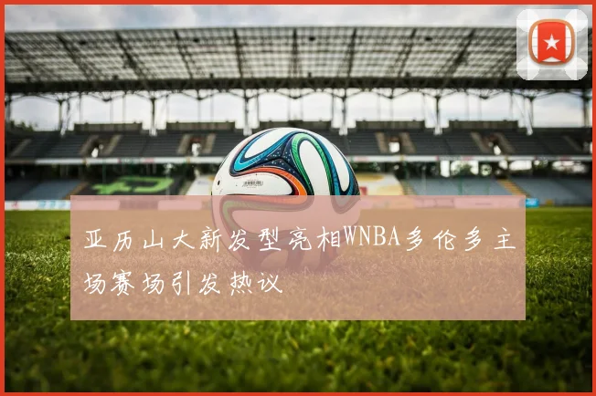 亚历山大新发型亮相WNBA多伦多主场赛场引发热议